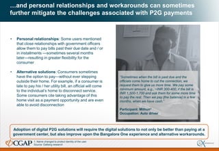 …and personal relationships and workarounds can sometimes
further mitigate the challenges associated with P2G payments
Adoption of digital P2G solutions will require the digital solutions to not only be better than paying at a
government center, but also improve upon the Bangalore One experience and alternative workarounds.
• Personal relationships: Some users mentioned
that close relationships with government officers
allow them to pay bills past their due date and / or
in installments —sometimes several months
later—resulting in greater flexibility for the
consumer
• Alternative solutions: Consumers sometimes
have the option to pay—without ever stepping
outside their home. For example, if a consumer is
late to pay his / her utility bill, an official will come
to the individual’s home to disconnect service.
Some consumers cite taking advantage of this
home visit as a payment opportunity and are even
able to avoid disconnection
“Sometimes when the bill is past due and the
officials come home to cut the connection, we
request them to give us more time. We pay some
minimum amount, e.g., ~INR 300-400, if the bill is
INR 1,500-1,700 and ask them for some more time
to pay the rest. Then we pay [the balance] in a few
months, when we have cash.”
Participant: Mithun1
Occupation: Auto driver
1. Name changed to protect identity of the user
Source: Dalberg research
 