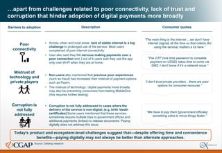 …apart from challenges related to poor connectivity, lack of trust and
corruption that hinder adoption of digital payments more broadly
Today’s product and ecosystem-level challenges suggest that—despite offering time and convenience
benefits—paying digitally may not always be better than alternate approaches.
Poor
connectivity
• Across urban and rural areas, lack of stable internet is a big
challenge to prolonged use of the service. Most users
complained of poor internet connectivity.
• User also said they felt nervous making payments over a
poor connection and 3 out of 6 users said they use the app
only over Wi-Fi when they are at home.
“The main thing is the internet …we don’t have
internet (signal) all the time so that criteria (for
using the service) matters a lot here.”
• Non-users also mentioned that previous poor experiences
(such as fraud) had increased their mistrust of payment options
such as Paytm.
• The mistrust of technology / digital payments more broadly
may also be preventing consumers from testing MobileOne
(this requires further testing)
Mistrust of
technology and
private players
“The OTP (one time password to complete
payment on USSD) takes time to come via
SMS; I don’t know if it’s a network issue.”
Description Consumer quotesBarriers to adoption
• Corruption is not fully addressed in cases where the
delivery of the service is non-digital, (e.g. birth /death
certificates) Some users mentioned that these services
sometimes require multiple trips to government offices and
additional payments (bribes) to release documents. Paying
digitally does not address this issue.
“We have to pay them [government officials]
something extra to move things faster.”
Corruption is
not fully
addressed
“I don’t trust private providers…there are poor
options for consumer recourse.”
Source: Dalberg research
 