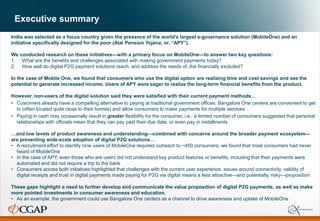 Executive summary
India was selected as a focus country given the presence of the world’s largest e-governance solution (MobileOne) and an
initiative specifically designed for the poor (Atal Pension Yojana, or, “APY”).
We conducted research on these initiatives—with a primary focus on MobileOne—to answer two key questions:
1. What are the benefits and challenges associated with making government payments today?
2. How well do digital P2G payment solutions reach, and address the needs of, the financially excluded?
In the case of Mobile One, we found that consumers who use the digital option are realizing time and cost savings and see the
potential to generate increased income. Users of APY were eager to realize the long-term financial benefits from the product.
However, non-users of the digital solution said they were satisfied with their current payment methods…
• Customers already have a compelling alternative to paying at traditional government offices: Bangalore One centers are convenient to get
to (often located quite close to their homes) and allow consumers to make payments for multiple services
• Paying in cash may occasionally result in greater flexibility for the consumer, i.e., a limited number of consumers suggested that personal
relationships with officials mean that they can pay past their due date, or even pay in installments
…and low levels of product awareness and understanding—combined with concerns around the broader payment ecosystem—
are preventing wide-scale adoption of digital P2G solutions…
• A recruitment effort to identify nine users of MobileOne required outreach to ~450 consumers; we found that most consumers had never
heard of MobileOne
• In the case of APY, even those who are users did not understand key product features or benefits, including that their payments were
automated and did not require a trip to the bank
• Consumers across both initiatives highlighted that challenges with the current user experience, issues around connectivity, validity of
digital receipts and trust in digital payments made paying for P2G via digital means a less attractive—and potentially, risky—proposition
These gaps highlight a need to further develop and communicate the value proposition of digital P2G payments, as well as make
more pointed investments in consumer awareness and education.
• As an example, the government could use Bangalore One centers as a channel to drive awareness and uptake of MobileOne
 