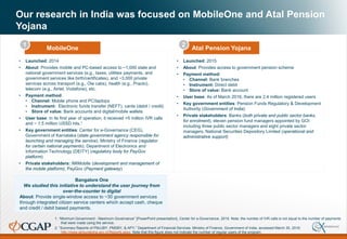 Our research in India was focused on MobileOne and Atal Pension
Yojana
1. “Minimum Government - Maximum Governance” [PowerPoint presentation], Center for e-Governance, 2015. Note: the number of IVR calls is not equal to the number of payments
that were made using the service.
2. “Summary Reports of PMJJBY, PMSBY, & APY,” Department of Financial Services, Ministry of Finance, Government of India, accessed March 30, 2016:
http://www.jansuraksha.gov.in/Reports.aspx. Note that this figure does not indicate the number of regular users of the program.
• Launched: 2014
• About: Provides mobile and PC-based access to ~1,000 state and
national government services (e.g., taxes, utilities payments, and
government services like birth/certificates), and ~3,000 private
services across transport (e.g., Ola cabs), health (e.g., Practo),
telecom (e.g., Airtel, Vodafone), etc.
• Payment method:
• Channel: Mobile phone and PC/laptops
• Instrument: Electronic funds transfer (NEFT), cards (debit / credit)
• Store of value: Bank accounts and digital/mobile wallets
• User base: In its first year of operation, it received >5 million IVR calls
and ~ 1.5 million USSD hits.1
• Key government entities: Center for e-Governance (CEG),
Government of Karnataka (state government agency responsible for
launching and managing the service), Ministry of Finance (regulator
for certain national payments), Department of Electronics and
Information Technology (DEITY) (regulatory body for PayGov
platform)
• Private stakeholders: IMIMobile (development and management of
the mobile platform), PayGov (Payment gateway)
• Launched: 2015
• About: Provides access to government pension scheme
• Payment method:
• Channel: Bank branches
• Instrument: Direct debit
• Store of value: Bank account
• User base: As of March 2016, there are 2.4 million registered users
• Key government entities: Pension Funds Regulatory & Development
Authority (Government of India)
• Private stakeholders: Banks (both private and public sector banks,
for enrolment), eleven pension fund managers appointed by GOI
including three public sector managers and eight private sector
managers, National Securities Depository Limited (operational and
administrative support)
Bangalore One
We studied this initiative to understand the user journey from
over-the-counter to digital
About: Provide single-window access to ~30 government services
through integrated citizen service centers which accept cash, cheque
and credit / debit based payments.
MobileOne Atal Pension Yojana
1 2
 