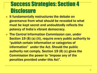 Success Strategies: Section 4
    Disclosure
   It fundamentally restructures the debate on
    governance from what should be revealed to what
    must be kept secret and undoubtedly reflects the
    potency of India’s vibrant democracy.
   The Central Information Commission can, under
    Section 19 (8) (a) (iii), require every public authority to
    “publish certain information or categories of
    information” under the Act. Should the public
    authority not comply, Section 19 (8) (c) gives the
    Commission the power to “impose any of the
    penalties provided under this Act”.

                                                              10
 