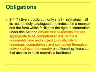 Obligations

   S 4 (1) Every public authority shall - (a)maintain all
    its records duly catalogued and indexed in a manner
    and the form which facilitates the right to information
    under this Act and ensure that all records that are
    appropriate to be computerized are, within a
    reasonable time and subject to availability of
    resources, computerized and connected through a
    network all over the country on different systems so
    that access to such records is facilitated



                                                          11
 