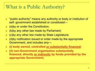 What is a Public Authority?

   "public authority" means any authority or body or institution of
    self- government established or constituted—
   (a)by or under the Constitution;
   (b)by any other law made by Parliament;
   (c)by any other law made by State Legislature;
   (d)by notification issued or order made by the appropriate
    Government, and includes any—
   (i) body owned, controlled or substantially financed;
   (ii) non-Government organization substantially
    financed, directly or indirectly by funds provided by the
    appropriate Government;


                                                                   12
 