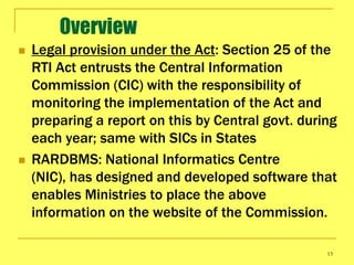 Overview
   Legal provision under the Act: Section 25 of the
    RTI Act entrusts the Central Information
    Commission (CIC) with the responsibility of
    monitoring the implementation of the Act and
    preparing a report on this by Central govt. during
    each year; same with SICs in States
   RARDBMS: National Informatics Centre
    (NIC), has designed and developed software that
    enables Ministries to place the above
    information on the website of the Commission.

                                                    13
 