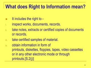 What does Right to Information mean?

      It includes the right to -
i.     inspect works, documents, records.
ii.    take notes, extracts or certified copies of documents
       or records.
iii.   take certified samples of material.
iv.    obtain information in form of
       printouts, diskettes, floppies, tapes, video cassettes
       or in any other electronic mode or through
       printouts.[S.2(j)]
                                                                14
 