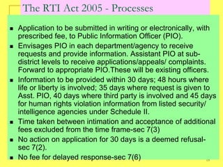 The RTI Act 2005 - Processes
   Application to be submitted in writing or electronically, with
    prescribed fee, to Public Information Officer (PIO).
   Envisages PIO in each department/agency to receive
    requests and provide information. Assistant PIO at sub-
    district levels to receive applications/appeals/ complaints.
    Forward to appropriate PIO.These will be existing officers.
   Information to be provided within 30 days; 48 hours where
    life or liberty is involved; 35 days where request is given to
    Asst. PIO, 40 days where third party is involved and 45 days
    for human rights violation information from listed security/
    intelligence agencies under Schedule II.
   Time taken between intimation and acceptance of additional
    fees excluded from the time frame-sec 7(3)
   No action on application for 30 days is a deemed refusal-
    sec 7(2).
   No fee for delayed response-sec 7(6)                         15
 