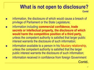 What is not open to disclosure?
                                                               Contd


   information, the disclosure of which would cause a breach of
    privilege of Parliament or the State Legislature;
   information including commercial confidence, trade
    secrets or intellectual property, the disclosure of which
    would harm the competitive position of a third party,
    unless the competent authority is satisfied that larger public
    interest warrants the disclosure of such information;
   information available to a person in his fiduciary relationship,
    unless the competent authority is satisfied that the larger
    public interest warrants the disclosure of such information;
   information received in confidence from foreign Government
                                                             Contd.
                                                                  17
 
