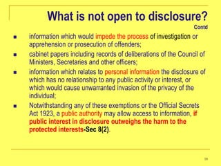 What is not open to disclosure?
                                                                  Contd
   information which would impede the process of investigation or
    apprehension or prosecution of offenders;
   cabinet papers including records of deliberations of the Council of
    Ministers, Secretaries and other officers;
   information which relates to personal information the disclosure of
    which has no relationship to any public activity or interest, or
    which would cause unwarranted invasion of the privacy of the
    individual;
   Notwithstanding any of these exemptions or the Official Secrets
    Act 1923, a public authority may allow access to information, if
    public interest in disclosure outweighs the harm to the
    protected interests-Sec 8(2).


                                                                      18
 