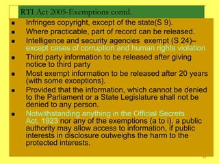 RTI Act 2005-Exemptions contd.
    Infringes copyright, except of the state(S 9).
    Where practicable, part of record can be released.
    Intelligence and security agencies exempt (S 24)–
     except cases of corruption and human rights violation
    Third party information to be released after giving
     notice to third party
    Most exempt information to be released after 20 years
     (with some exceptions).
    Provided that the information, which cannot be denied
     to the Parliament or a State Legislature shall not be
     denied to any person.
    Notwithstanding anything in the Official Secrets
     Act, 1923 nor any of the exemptions (a to i), a public
     authority may allow access to information, if public
     interests in disclosure outweighs the harm to the
     protected interests.
                                                         19
 