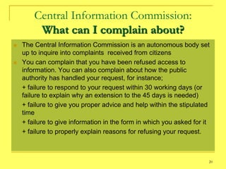 Central Information Commission:
         What can I complain about?
   The Central Information Commission is an autonomous body set
    up to inquire into complaints received from citizens
   You can complain that you have been refused access to
    information. You can also complain about how the public
    authority has handled your request, for instance;
    + failure to respond to your request within 30 working days (or
    failure to explain why an extension to the 45 days is needed)
    + failure to give you proper advice and help within the stipulated
    time
    + failure to give information in the form in which you asked for it
    + failure to properly explain reasons for refusing your request.



                                                                      20
 