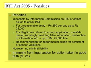 RTI Act 2005 - Penalties
     Penalties
      imposable by Information Commission on PIO or officer
        asked to assist PIO
       For unreasonable delay – Rs 250 per day up to Rs
        25,000
       For illegitimate refusal to accept application, malafide
        denial, knowingly providing false information, destruction
        of information, etc. – up to Rs. 25,000 fine
       Recommendation for departmental action for persistent
        or serious violations
      However, no criminal liability
     Immunity from legal action for action taken in good
      faith (S. 21).

                                                                21
 