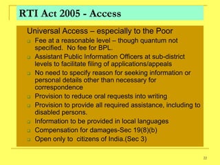 RTI Act 2005 - Access
   Universal Access – especially to the Poor
       Fee at a reasonable level – though quantum not
        specified. No fee for BPL.
       Assistant Public Information Officers at sub-district
        levels to facilitate filing of applications/appeals
       No need to specify reason for seeking information or
        personal details other than necessary for
        correspondence
       Provision to reduce oral requests into writing
       Provision to provide all required assistance, including to
        disabled persons.
       Information to be provided in local languages
       Compensation for damages-Sec 19(8)(b)
       Open only to citizens of India.(Sec 3)

                                                                     22
 
