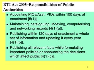 RTI Act 2005–Responsibilities of Public
Authorities
    Appointing PIOs/Asst. PIOs within 100 days of
     enactment [5(1)].
    Maintaining, cataloguing, indexing, computerising
     and networking records [4(1)(a)].
    Publishing within 120 days of enactment a whole
     set of information and updating it every year
     [4(1)(b)].
    Publishing all relevant facts while formulating
     important policies or announcing the decisions
     which affect public [4(1)(c)].

                                                    23
 