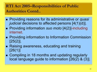 RTI Act 2005–Responsibilities of Public
Authorities Contd..
   Providing reasons for its administrative or quasi
    judicial decisions to affected persons [4(1)(d)].
   Providing information suo moto [4(2)]-including
    internet.
   Providing information to Information Commission
    [25(2)].
   Raising awareness, educating and training
    [26(1)]
   Compiling in 18 months and updating regularly
    local language guide to information [26(2) & (3)].

                                                     24
 