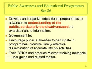 Public Awareness and Educational Programmes
                       Sec 26
   Develop and organize educational programmes to
    advance the understanding of the
    public, particularly the disadvantaged, to
    exercise right to information.
   Government to:
   Encourage public authorities to participate in
    programmes; promote timely/ effective
    dissemination of accurate info on activities.
   Train CPIOs and produce relevant training materials
    – user guide and related matter.

                                                      25
 