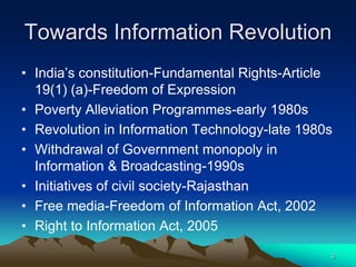 Towards Information Revolution
• India‘s constitution-Fundamental Rights-Article
  19(1) (a)-Freedom of Expression
• Poverty Alleviation Programmes-early 1980s
• Revolution in Information Technology-late 1980s
• Withdrawal of Government monopoly in
  Information & Broadcasting-1990s
• Initiatives of civil society-Rajasthan
• Free media-Freedom of Information Act, 2002
• Right to Information Act, 2005
                                                3
 