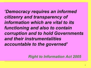 „Democracy requires an informed
citizenry and transparency of
information which are vital to its
functioning and also to contain
corruption and to hold Governments
and their instrumentalities
accountable to the governed‟

          Right to Information Act 2005

                                          4
 