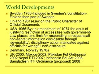 World Developments
   Sweden 1766-Included in Sweden‘s constitution-
    Finland then part of Sweden
   Finland(1951)-Law on the Public Character of
    Official Documents
   USA-1966-By an amendment of 1974 the onus of
    justifying restriction of access lies with government-
    Law places time limit for responding to requests;all
    non-secret information disclosable through
    ‗severability‘; disciplinary action mandated against
    officials for wrongful non-disclosure
   Denmark, Norway 1970s
   UK-2000; Mexico-2002; Pakistan FoI Ordinance
    2002;Nepal RTI 2007; Indonesia FoI Act 2008;
    Bangladesh RTI Ordinance (proposed) 2008

                                                             5
 