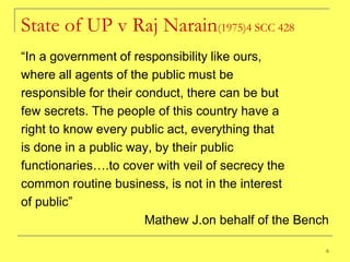 State of UP v Raj Narain(1975)4 SCC 428
―In a government of responsibility like ours,
where all agents of the public must be
responsible for their conduct, there can be but
few secrets. The people of this country have a
right to know every public act, everything that
is done in a public way, by their public
functionaries….to cover with veil of secrecy the
common routine business, is not in the interest
of public‖
                       Mathew J.on behalf of the Bench

                                                     6
 