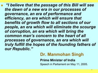     “I believe that the passage of this Bill will see
    the dawn of a new era in our processes of
    governance, an era of performance and
    efficiency, an era which will ensure that
    benefits of growth flow to all sections of our
    people, an era which will eliminate the scourge
    of corruption, an era which will bring the
    common man‟s concern to the heart of all
    processes of governance, an era which will
    truly fulfill the hopes of the founding fathers of
    our Republic.”
                       Dr. Manmohan Singh
                       Prime Minister of India
                       Speech in Parliament on May 11, 2005.
                                                               7
 