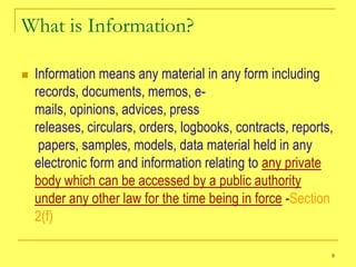 What is Information?

   Information means any material in any form including
    records, documents, memos, e-
    mails, opinions, advices, press
    releases, circulars, orders, logbooks, contracts, reports,
     papers, samples, models, data material held in any
    electronic form and information relating to any private
    body which can be accessed by a public authority
    under any other law for the time being in force -Section
    2(f)

                                                             8
 