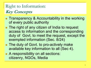 Right to Information:
Key Concepts
   Transparency & Accountability in the working
    of every public authority
   The right of any citizen of India to request
    access to information and the corresponding
    duty of Govt. to meet the request, except the
    exempted information (Sec. 8/24)
   The duty of Govt. to pro-actively make
    available key information to all (Sec 4).
   A responsibility on all sections:
    citizenry, NGOs, Media
                                                    9
 