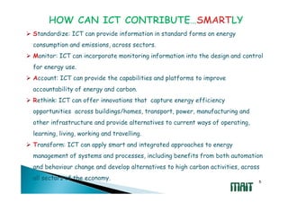 Standardize: ICT can provide information in standard forms on energy
consumption and emissions, across sectors.
Monitor: ICT can incorporate monitoring information into the design and control
for energy use.
Account: ICT can provide the capabilities and platforms to improve
accountability of energy and carbon.
Rethink: ICT can offer innovations that capture energy efficiency
opportunities across buildings/homes, transport, power, manufacturing and
other infrastructure and provide alternatives to current ways of operating,
learning, living, working and travelling.
Transform: ICT can apply smart and integrated approaches to energy
management of systems and processes, including benefits from both automation
and behaviour change and develop alternatives to high carbon activities, across
all sectors of the economy.
                                                                              5
 