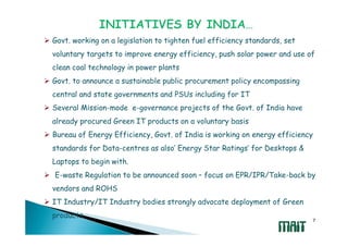 Govt. working on a legislation to tighten fuel efficiency standards, set
voluntary targets to improve energy efficiency, push solar power and use of
clean coal technology in power plants
Govt. to announce a sustainable public procurement policy encompassing
central and state governments and PSUs including for IT
Several Mission-mode e-governance projects of the Govt. of India have
already procured Green IT products on a voluntary basis
Bureau of Energy Efficiency, Govt. of India is working on energy efficiency
standards for Data-centres as also’ Energy Star Ratings’ for Desktops &
Laptops to begin with.
E-waste Regulation to be announced soon – focus on EPR/IPR/Take-back by
vendors and ROHS
IT Industry/IT Industry bodies strongly advocate deployment of Green
products
                                                                              7
 