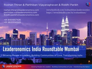 Growing People In Leaders, Building Communities of Love, Transforming India
Leaderonomics India Roundtable Mumbai
Roshan Thiran & Parthiban Vijayaraghavan & Riddhi Parikh
roshan.thiran@leaderonomics.com
parthiban.v@leaderonomics.com
Riddhi.parikh@leaderonomics.com
+91 8484857426
+91 9820556505
www.facebook.com/roshanthiran.leaderonomics
https://www.linkedin.com/in/roshanthiran/
 