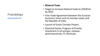 Friendships
• Bilateral Trade
• Target to increase bilateral trade to US$30 bn
by 2025.
• Free Trade Agreement between the Eurasian
Economic Union and its member states and
the Republic of India.
• Launch of Green Corridor Project.
• Diamond Sector, Progress of Priority
Investment in oil and gas, railways,
pharmaceuticals, IT, chemicals.
Indianewsglobe.com
 