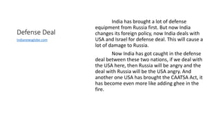 Defense Deal
India has brought a lot of defense
equipment from Russia first. But now India
changes its foreign policy, now India deals with
USA and Israel for defense deal. This will cause a
lot of damage to Russia.
Now India has got caught in the defense
deal between these two nations, if we deal with
the USA here, then Russia will be angry and the
deal with Russia will be the USA angry. And
another one USA has brought the CAATSA Act, it
has become even more like adding ghee in the
fire.
Indianewsglobe.com
 