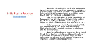 India Russia Relation
Relations between India and Russia are very old.
When there was a cold war, India was neutral. India was a
part of the non-alignment movement. Relations between
India and USSR became even better from 1971’s. Indo-
Soviet Treaty of Friendship and Cooperation.
The Indo–Soviet Treaty of Peace, Friendship, and
Cooperation was a treaty signed between India and the
Soviet Union. In August 1971 this treaty played an
important role in the Bangladesh Liberation War in 1972.
India was also good with Russia when the USSR
was disintegrated in 1991. Right now India does a
bilateral summit with only two countries, one is Japan
and the other is Russia.
President of the Russian Federation, Putin visited
New Delhi in October 2018, for the 19th edition of the
Annual India-Russia Bilateral Summit. Large business
delegations participated from both sides, representing
important areas of bilateral cooperation.
Indianewsglobe.com
 