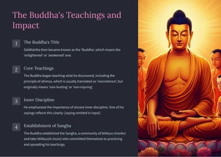 The Buddha's Teachings and
Impact
1 The Buddha's Title
Siddhārtha then became known as the 'Buddha', which means the
'enlightened' or 'awakened' one.
2 Core Teachings
The Buddha began teaching what he discovered, including the
principle of ahimsa, which is usually translated as 'nonviolence', but
originally means 'non-hurting' or 'non-injuring'.
3 Inner Discipline
He emphasized the importance of sincere inner discipline. One of his
sayings reflects this clearly: [saying omitted in input]
4 Establishment of Sangha
The Buddha established the Sangha, a community of bhikṣus (monks)
and later bhikṣuṇīs (nuns) who committed themselves to practicing
and spreading his teachings.
 