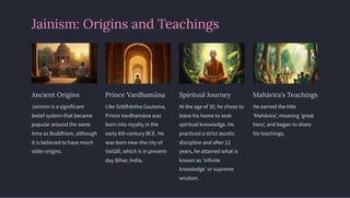 Jainism: Origins and Teachings
Ancient Origins
Jainism is a significant
belief system that became
popular around the same
time as Buddhism, although
it is believed to have much
older origins.
Prince Vardhamāna
Like Siddhārtha Gautama,
Prince Vardhamāna was
born into royalty in the
early 6th century BCE. He
was born near the city of
Vaiśālī, which is in present-
day Bihar, India.
Spiritual Journey
At the age of 30, he chose to
leave his home to seek
spiritual knowledge. He
practiced a strict ascetic
discipline and after 12
years, he attained what is
known as 'infinite
knowledge' or supreme
wisdom.
Mahāvira's Teachings
He earned the title
'Mahāvira', meaning 'great
hero', and began to share
his teachings.
 