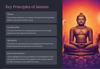Key Principles of Jainism
Ahimsa
This principle emphasizes non-violence and respect for all living beings.
Mahāvira said, [quote omitted in input]
Anekāntavāda
This means that there are multiple perspectives on truth. No single
statement can fully capture the whole truth.
Aparigraha
This teaches non-possessiveness, encouraging people to detach from
material things and only keep what is truly necessary.
Interconnectedness
Jainism highlights the interconnectedness and interdependence of all
living beings, from humans to tiny organisms. Each creature supports
the others and relies on one another for survival.
 