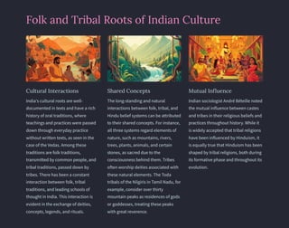 Folk and Tribal Roots of Indian Culture
Cultural Interactions
India's cultural roots are well-
documented in texts and have a rich
history of oral traditions, where
teachings and practices were passed
down through everyday practice
without written texts, as seen in the
case of the Vedas. Among these
traditions are folk traditions,
transmitted by common people, and
tribal traditions, passed down by
tribes. There has been a constant
interaction between folk, tribal
traditions, and leading schools of
thought in India. This interaction is
evident in the exchange of deities,
concepts, legends, and rituals.
Shared Concepts
The long-standing and natural
interactions between folk, tribal, and
Hindu belief systems can be attributed
to their shared concepts. For instance,
all three systems regard elements of
nature, such as mountains, rivers,
trees, plants, animals, and certain
stones, as sacred due to the
consciousness behind them. Tribes
often worship deities associated with
these natural elements. The Toda
tribals of the Nilgiris in Tamil Nadu, for
example, consider over thirty
mountain peaks as residences of gods
or goddesses, treating these peaks
with great reverence.
Mutual Influence
Indian sociologist André Béteille noted
the mutual influence between castes
and tribes in their religious beliefs and
practices throughout history. While it
is widely accepted that tribal religions
have been influenced by Hinduism, it
is equally true that Hinduism has been
shaped by tribal religions, both during
its formative phase and throughout its
evolution.
 