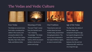 The Vedas and Vedic Culture
Four Vedas
The Vedas are ancient texts
from India, considered the
oldest in the country and
among the oldest in the
world. There are four Vedas:
Rig Veda, Yajur Veda, Säma
Veda, and Atharva Veda.
Meaning of Veda
The word "Veda" comes
from the Sanskrit word
"vid," meaning
"knowledge." The Vedas
contain thousands of
hymns, which are prayers
written in the form of
poems and songs.
Oral Tradition
These hymns were not
written down but were
recited orally, passed down
through generations. The
hymns were composed in
the Sapta Sindhava region,
an area in ancient India.
Age of the Vedas
The Rig Veda, the oldest of
the four Vedas, was
composed a long time ago,
but experts disagree on the
exact date. Some experts
think it was written
between the 5th and 2nd
millennium BCE, which is a
very long time ago.
 
