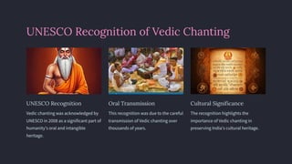 UNESCO Recognition of Vedic Chanting
UNESCO Recognition
Vedic chanting was acknowledged by
UNESCO in 2008 as a significant part of
humanity's oral and intangible
heritage.
Oral Transmission
This recognition was due to the careful
transmission of Vedic chanting over
thousands of years.
Cultural Significance
The recognition highlights the
importance of Vedic chanting in
preserving India's cultural heritage.
 