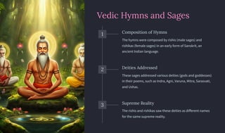 Vedic Hymns and Sages
1 Composition of Hymns
The hymns were composed by rishis (male sages) and
rishikas (female sages) in an early form of Sanskrit, an
ancient Indian language.
2 Deities Addressed
These sages addressed various deities (gods and goddesses)
in their poems, such as Indra, Agni, Varuna, Mitra, Sarasvati,
and Ushas.
3 Supreme Reality
The rishis and rishikas saw these deities as different names
for the same supreme reality.
 