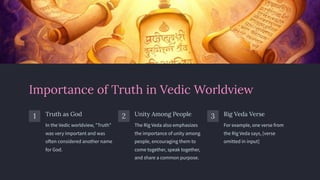 Importance of Truth in Vedic Worldview
1 Truth as God
In the Vedic worldview, "Truth"
was very important and was
often considered another name
for God.
2 Unity Among People
The Rig Veda also emphasizes
the importance of unity among
people, encouraging them to
come together, speak together,
and share a common purpose.
3 Rig Veda Verse
For example, one verse from
the Rig Veda says, [verse
omitted in input]
 