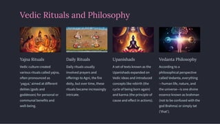Vedic Rituals and Philosophy
Yajna Rituals
Vedic culture created
various rituals called yajna,
often pronounced as
'yagya,' aimed at different
deities (gods and
goddesses) for personal or
communal benefits and
well-being.
Daily Rituals
Daily rituals usually
involved prayers and
offerings to Agni, the fire
deity, but over time, these
rituals became increasingly
intricate.
Upanishads
A set of texts known as the
Upanishads expanded on
Vedic ideas and introduced
concepts like rebirth (the
cycle of being born again)
and karma (the principle of
cause and effect in actions).
Vedanta Philosophy
According to a
philosophical perspective
called Vedanta, everything
—human life, nature, and
the universe—is one divine
essence known as brahman
(not to be confused with the
god Brahma) or simply tat
('that').
 