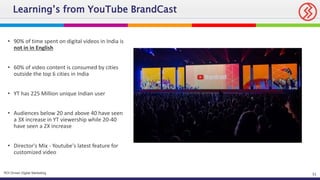51ROI Driven Digital Marketing
Learning’s from YouTube BrandCast
• 90% of time spent on digital videos in India is
not in in English
• 60% of video content is consumed by cities
outside the top 6 cities in India
• YT has 225 Million unique Indian user
• Audiences below 20 and above 40 have seen
a 3X increase in YT viewership while 20-40
have seen a 2X increase
• Director's Mix - Youtube's latest feature for
customized video
 