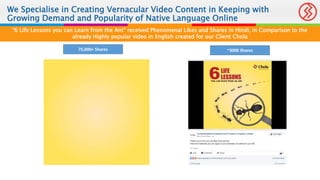 We Specialise in Creating Vernacular Video Content in Keeping with
Growing Demand and Popularity of Native Language Online
“6 Life Lessons you can Learn from the Ant” received Phenomenal Likes and Shares in Hindi, in Comparison to the
already Highly popular video in English created for our Client Chola
75,000+ Shares ~3000 Shares
 