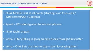 What does all of this mean for us at Social Beat?
• Think Mobile First at all points (starting from Concepts /
Wireframe/PWA / Content)
• Speed + UX catering even to low end phones
• Think Multi Lingual
• Video + StoryTelling is going to help break through the clutter
• Voice + Chat Bots are here to stay – start leveraging them
 