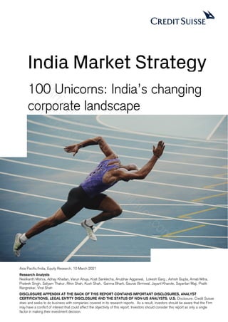 100 Unicorns: India’s changing
corporate landscape
India Market Strategy
Asia Pacific/India, Equity Research, 10 March 2021
Research Analysts
Neelkanth Mishra, Abhay Khaitan, Varun Ahuja, Krati Sanklecha, Anubhav Aggarwal, Lokesh Garg , Ashish Gupta, Arnab Mitra,
Prateek Singh, Satyam Thakur, Rikin Shah, Kush Shah, Garima Bharti, Gaurav Birmiwal, Jayant Kharote, Sayantan Maji, Pratik
Rangnekar, Viral Shah
DISCLOSURE APPENDIX AT THE BACK OF THIS REPORT CONTAINS IMPORTANT DISCLOSURES, ANALYST
CERTIFICATIONS, LEGAL ENTITY DISCLOSURE AND THE STATUS OF NON-US ANALYSTS. U.S. Disclosure: Credit Suisse
does and seeks to do business with companies covered in its research reports. As a result, investors should be aware that the Firm
may have a conflict of interest that could affect the objectivity of this report. Investors should consider this report as only a single
factor in making their investment decision.
A
r
t
i
c
l
e
i
n
t
e
n
d
e
d
f
o
r
:
a
s
h
a
.
g
o
p
a
l
a
k
r
i
s
h
n
a
n
#
u
n
i
l
e
v
e
r
.
c
o
m
 