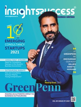 Green
VOL 03 | ISSUE 07 | 2021
Penn
Neeraj Goel, CEO
“
“
AT
GREENPENN
WE
ENCOURAGE
OUR MOST
VALUED
ASSETS -
HUMANS!
MAKING AN AUTHENTIC IMPACT IN
BUSINESS OUTSOURCING
EMERGING
CONSULTANCY
STARTUPS
2021
India’s
1
How are Consultancy
Startups Helping
Young Entreprenuers?
Need for Consultancy
Startups in this Dynamic
Business Environment
CONSULTANCY DYNAMICS
OUTSOURCING INSIGHTS
 
