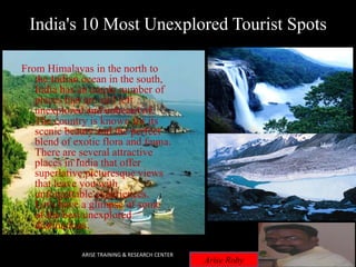 India's 10 Most Unexplored Tourist Spots
From Himalayas in the north to
the Indian ocean in the south,
India has an ample number of
places that are still left
unexplored and unheard of.
The country is known for its
scenic beauty and the perfect
blend of exotic flora and fauna.
There are several attractive
places in India that offer
superlative picturesque views
that leave you with
unforgettable experiences.
Let's have a glimpse of some
of the best unexplored
destinations.
ARISE TRAINING & RESEARCH CENTER
Arise Roby
 