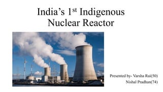 India’s 1st Indigenous
Nuclear Reactor
Presented by- Varsha Rai(50)
Nishal Pradhan(74)
 