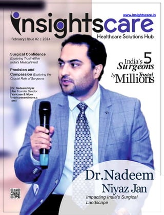 February| Issue 02 | 2024
www.insightscare.in
Dr. Nadeem Niyaz
Jan Founder Director
Varicose & More
(varicoseandmore.c
om)
Dr.Nadeem
Niyaz Jan
Impacting India's Surgical
Landscape
5
Su
In
r
d
g
ia
e
’s
o
b
n
est
s
by
Milli
T
o
ru
n
ste
s
d
Surgical Confidence
Exploring Trust Within
India's Medical Field
Precision and
Compassion Exploring the
Crucial Role of Surgeons
 