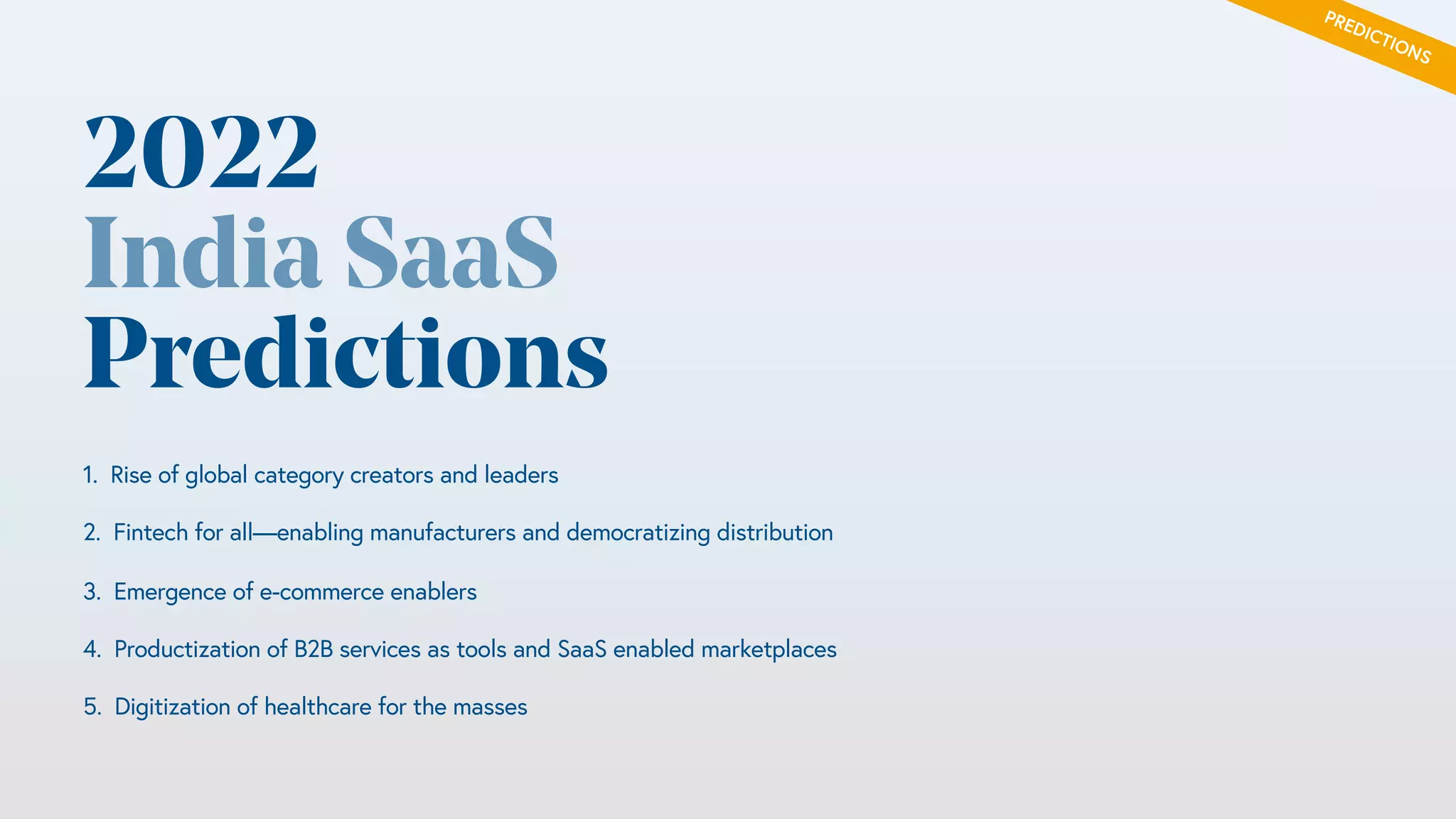 20 / Confidential and Not for Distribution
Efficient growth across stages
Faster payback cycles and ability to get to $100M+ARR with <<$100M equity
capital
0%
20%
40%
60%
80%
100%
120%
140%
160%
180%
Global SaaS (Cloud Index) Global SaaS ~10-30M ARR
(BVP Portfolio)
India SaaS (~10M ARR) India SaaS (~25M ARR) India SaaS (50-100M ARR)
Median efficiency score
Data (N = 30) for Indian companies growing >70% yoy. Source: BVP research
2022
India SaaS
Predictions
1. Rise of global category creators and leaders
2. Fintech for all—enabling manufacturers and democratizing distribution
3. Emergence of e-commerce enablers
4. Productization of B2B services as tools and SaaS enabled marketplaces
5. Digitization of healthcare for the masses
PREDICTIONS
 
